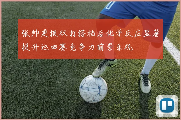 张帅更换双打搭档后化学反应显著提升巡回赛竞争力前景乐观