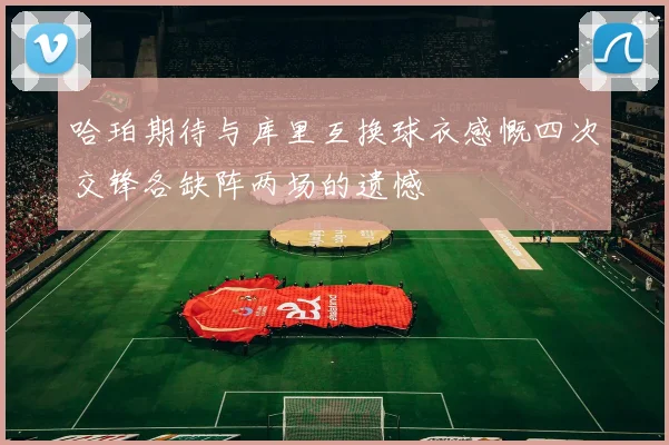 哈珀期待与库里互换球衣感慨四次交锋各缺阵两场的遗憾