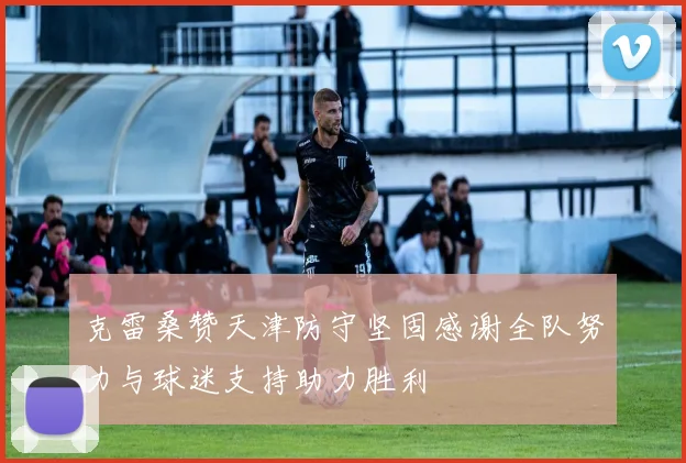 克雷桑赞天津防守坚固感谢全队努力与球迷支持助力胜利