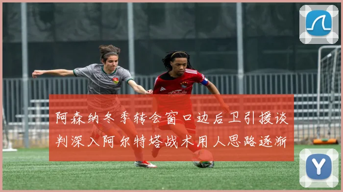 阿森纳冬季转会窗口边后卫引援谈判深入阿尔特塔战术用人思路逐渐浮出水面