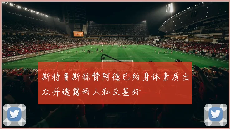 斯特鲁斯称赞阿德巴约身体素质出众并透露两人私交甚好